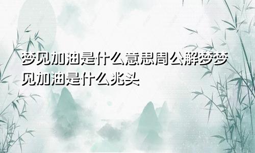 梦见加油是什么意思周公解梦梦见加油是什么兆头