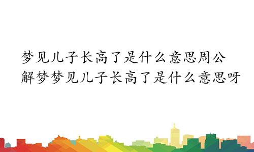 梦见儿子长高了是什么意思周公解梦梦见儿子长高了是什么意思呀