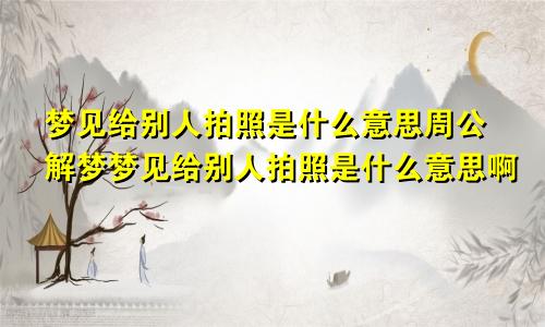 梦见给别人拍照是什么意思周公解梦梦见给别人拍照是什么意思啊