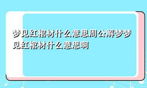 梦见红棺材什么意思周公解梦梦见红棺材什么意思啊