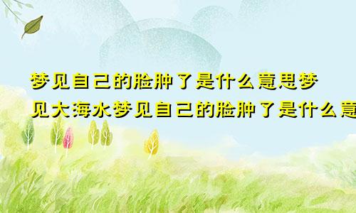 梦见自己的脸肿了是什么意思梦见大海水梦见自己的脸肿了是什么意思周公解梦