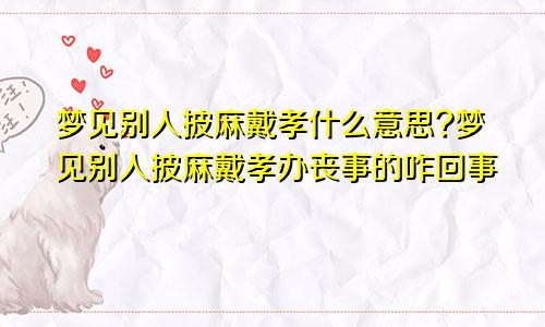 梦见别人披麻戴孝什么意思?梦见别人披麻戴孝办丧事的咋回事