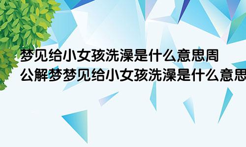 梦见给小女孩洗澡是什么意思周公解梦梦见给小女孩洗澡是什么意思呀