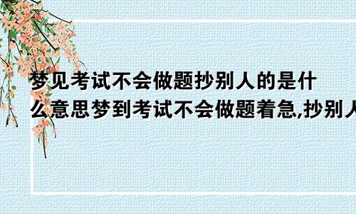 梦见考试不会做题抄别人的是什么意思梦到考试不会做题着急,抄别人的又抄不到,各种