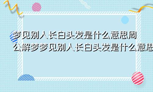 梦见别人长白头发是什么意思周公解梦梦见别人长白头发是什么意思女性