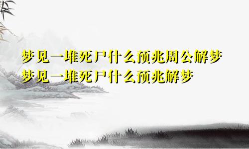 梦见一堆死尸什么预兆周公解梦梦见一堆死尸什么预兆解梦