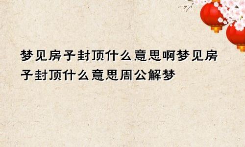 梦见房子封顶什么意思啊梦见房子封顶什么意思周公解梦