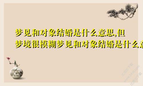 梦见和对象结婚是什么意思,但梦境很模糊梦见和对象结婚是什么意思有什么预兆