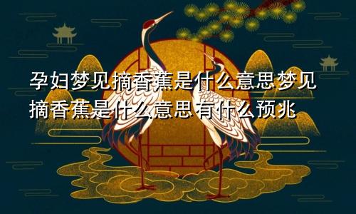 孕妇梦见摘香蕉是什么意思梦见摘香蕉是什么意思有什么预兆