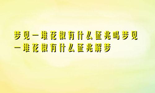 梦见一堆花椒有什么征兆吗梦见一堆花椒有什么征兆解梦