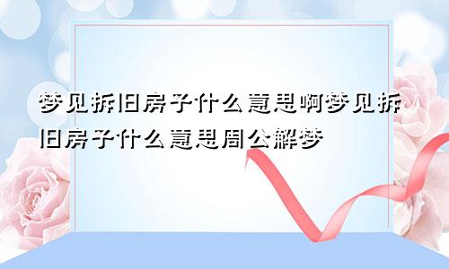 梦见拆旧房子什么意思啊梦见拆旧房子什么意思周公解梦