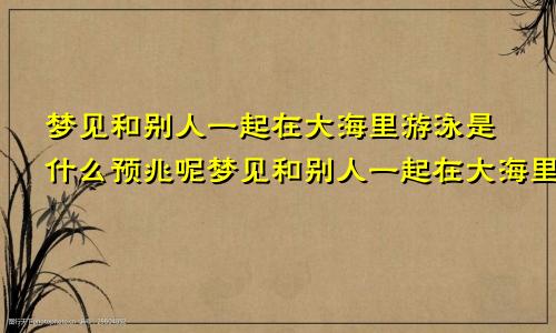 梦见和别人一起在大海里游泳是什么预兆呢梦见和别人一起在大海里游泳是什么预兆解梦