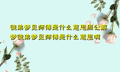 徒弟梦见师傅是什么意思周公解梦徒弟梦见师傅是什么意思啊