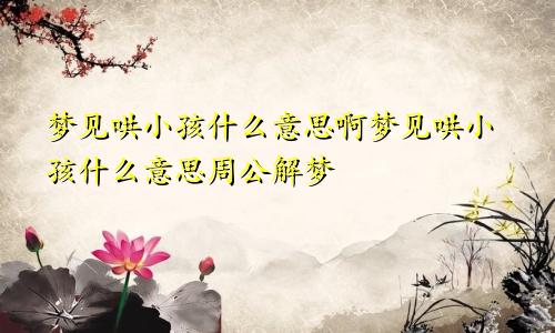 梦见哄小孩什么意思啊梦见哄小孩什么意思周公解梦