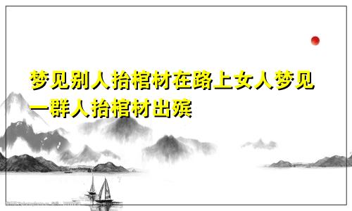 梦见别人抬棺材在路上女人梦见一群人抬棺材出殡