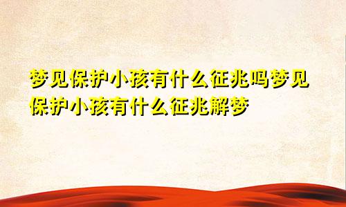 梦见保护小孩有什么征兆吗梦见保护小孩有什么征兆解梦