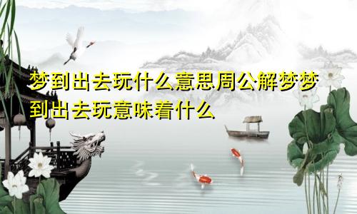 梦到出去玩什么意思周公解梦梦到出去玩意味着什么