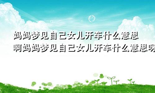 妈妈梦见自己女儿开车什么意思啊妈妈梦见自己女儿开车什么意思呀