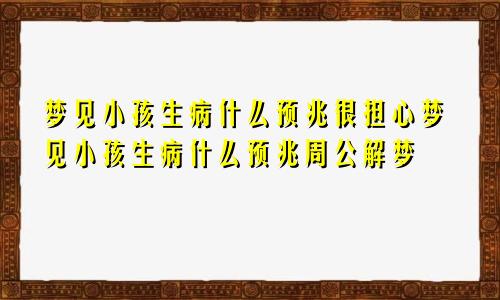 梦见小孩生病什么预兆很担心梦见小孩生病什么预兆周公解梦