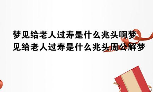 梦见给老人过寿是什么兆头啊梦见给老人过寿是什么兆头周公解梦