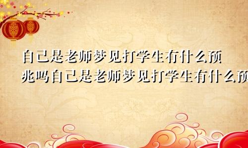 自己是老师梦见打学生有什么预兆吗自己是老师梦见打学生有什么预兆嘛