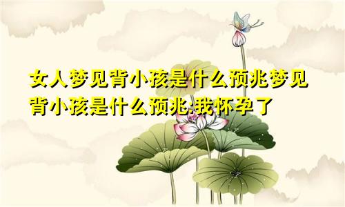 女人梦见背小孩是什么预兆梦见背小孩是什么预兆:我怀孕了