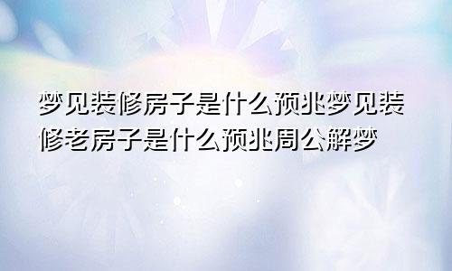 梦见装修房子是什么预兆梦见装修老房子是什么预兆周公解梦