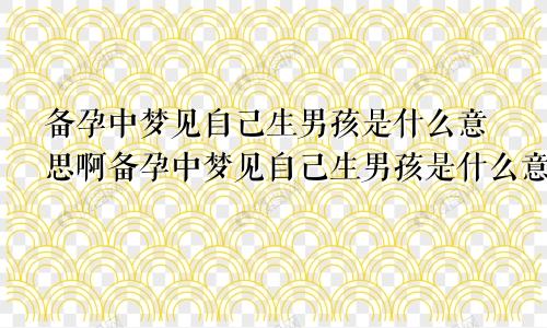 备孕中梦见自己生男孩是什么意思啊备孕中梦见自己生男孩是什么意思周公解梦