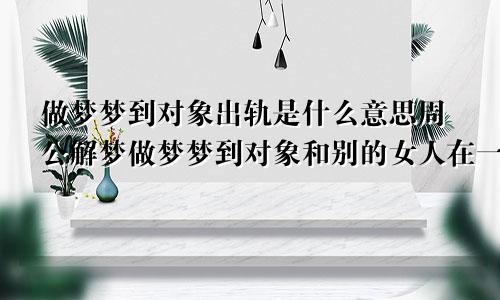 做梦梦到对象出轨是什么意思周公解梦做梦梦到对象和别的女人在一起