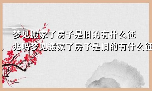 梦见搬家了房子是旧的有什么征兆吗梦见搬家了房子是旧的有什么征兆嘛