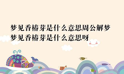 梦见香椿芽是什么意思周公解梦梦见香椿芽是什么意思呀