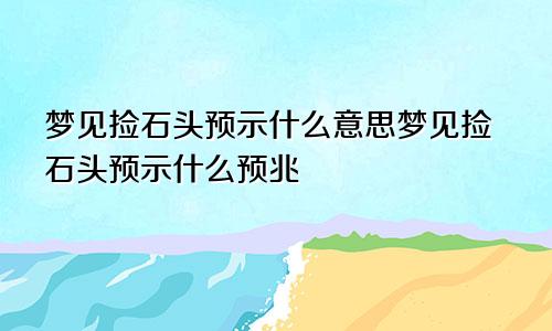 梦见捡石头预示什么意思梦见捡石头预示什么预兆