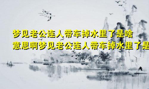 梦见老公连人带车掉水里了是啥意思啊梦见老公连人带车掉水里了是啥意思呀