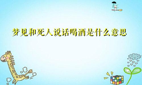 梦见和死人说话喝酒是什么意思