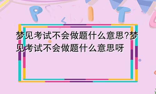 梦见考试不会做题什么意思?梦见考试不会做题什么意思呀