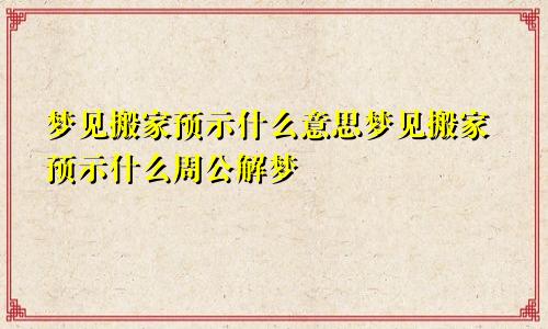 梦见搬家预示什么意思梦见搬家预示什么周公解梦