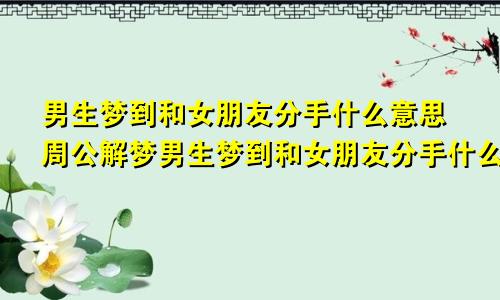 男生梦到和女朋友分手什么意思周公解梦男生梦到和女朋友分手什么意思啊