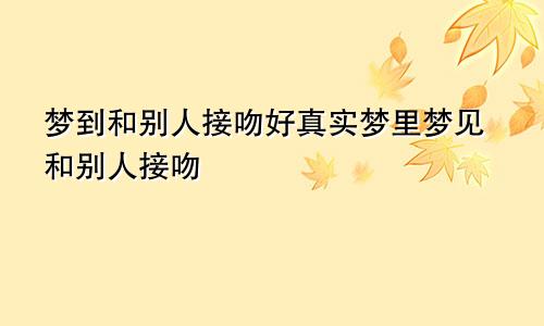 梦到和别人接吻好真实梦里梦见和别人接吻