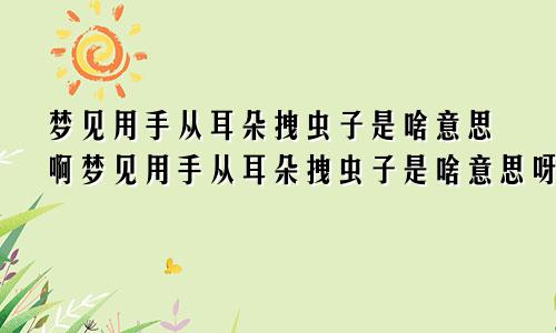 梦见用手从耳朵拽虫子是啥意思啊梦见用手从耳朵拽虫子是啥意思呀