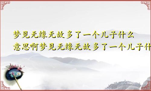 梦见无缘无故多了一个儿子什么意思啊梦见无缘无故多了一个儿子什么意思呀