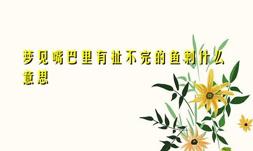 梦见嘴巴里有扯不完的鱼刺什么意思