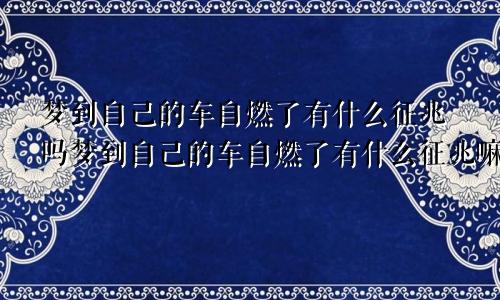 梦到自己的车自燃了有什么征兆吗梦到自己的车自燃了有什么征兆嘛