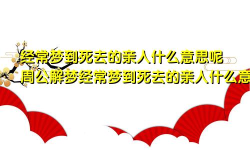 经常梦到死去的亲人什么意思呢周公解梦经常梦到死去的亲人什么意思啊