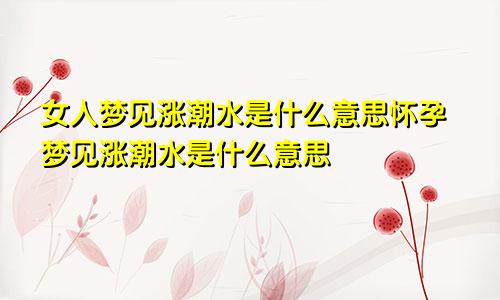 女人梦见涨潮水是什么意思怀孕梦见涨潮水是什么意思