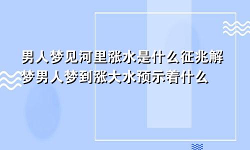 男人梦见河里涨水是什么征兆解梦男人梦到涨大水预示着什么