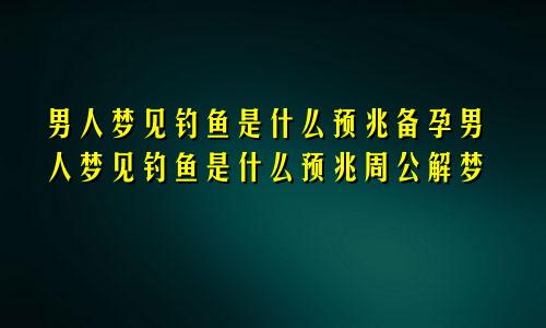 男人梦见钓鱼是什么预兆备孕男人梦见钓鱼是什么预兆周公解梦