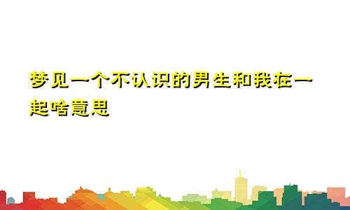 梦见一个不认识的男生和我在一起啥意思