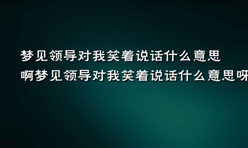 梦见领导对我笑着说话什么意思啊梦见领导对我笑着说话什么意思呀