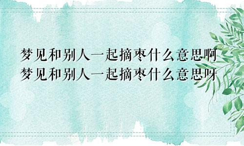 梦见和别人一起摘枣什么意思啊梦见和别人一起摘枣什么意思呀