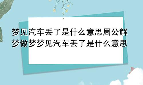 梦见汽车丢了是什么意思周公解梦做梦梦见汽车丢了是什么意思